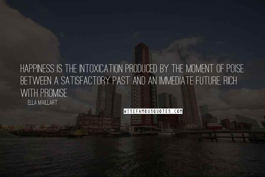 Ella Maillart Quotes: Happiness is the intoxication produced by the moment of poise between a satisfactory past and an immediate future, rich with promise.