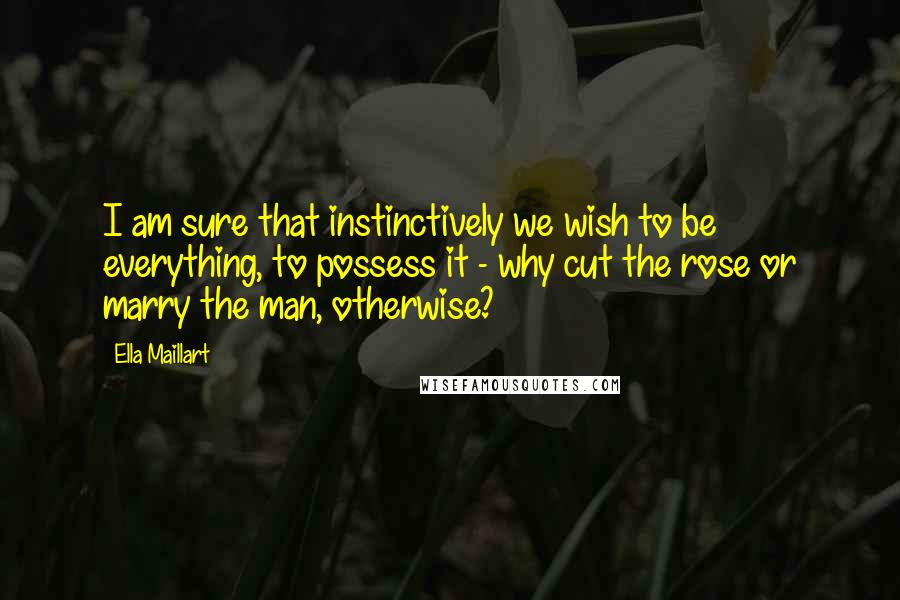 Ella Maillart Quotes: I am sure that instinctively we wish to be everything, to possess it - why cut the rose or marry the man, otherwise?