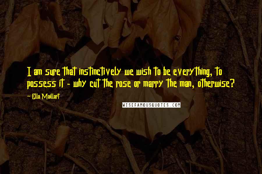 Ella Maillart Quotes: I am sure that instinctively we wish to be everything, to possess it - why cut the rose or marry the man, otherwise?