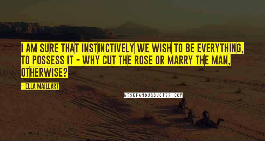 Ella Maillart Quotes: I am sure that instinctively we wish to be everything, to possess it - why cut the rose or marry the man, otherwise?