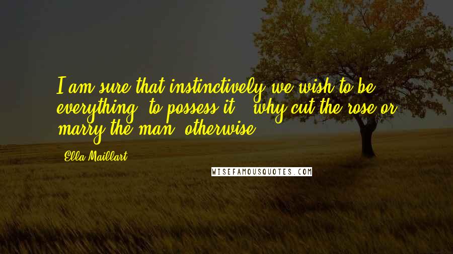 Ella Maillart Quotes: I am sure that instinctively we wish to be everything, to possess it - why cut the rose or marry the man, otherwise?