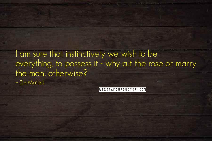 Ella Maillart Quotes: I am sure that instinctively we wish to be everything, to possess it - why cut the rose or marry the man, otherwise?