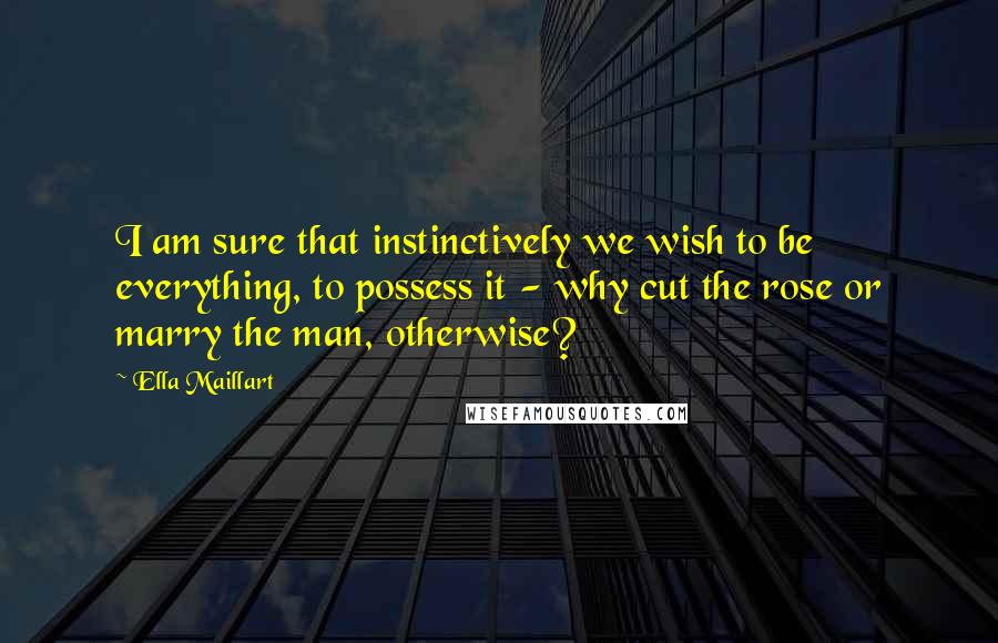 Ella Maillart Quotes: I am sure that instinctively we wish to be everything, to possess it - why cut the rose or marry the man, otherwise?