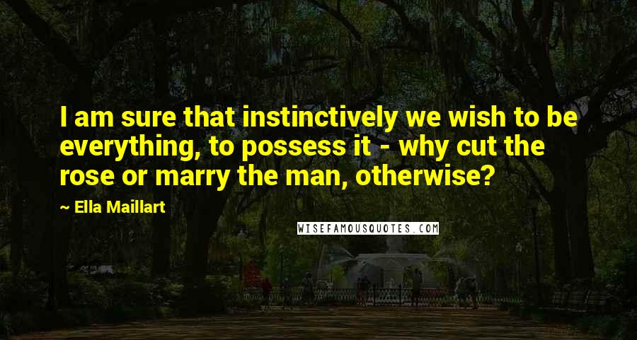 Ella Maillart Quotes: I am sure that instinctively we wish to be everything, to possess it - why cut the rose or marry the man, otherwise?