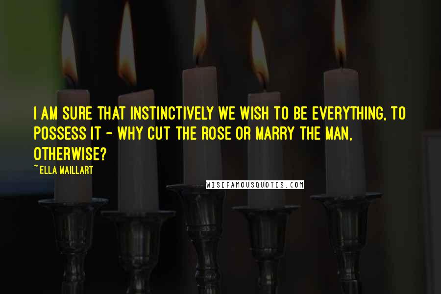 Ella Maillart Quotes: I am sure that instinctively we wish to be everything, to possess it - why cut the rose or marry the man, otherwise?