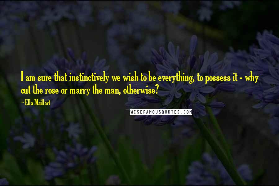 Ella Maillart Quotes: I am sure that instinctively we wish to be everything, to possess it - why cut the rose or marry the man, otherwise?