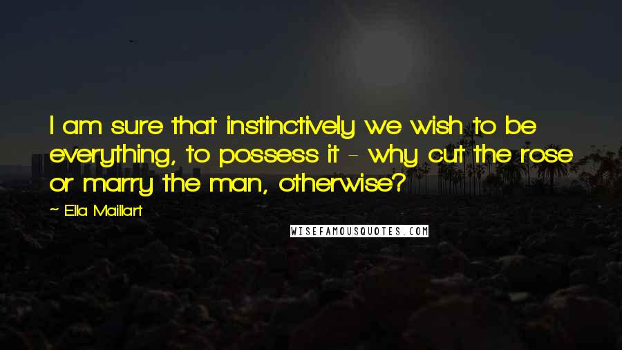 Ella Maillart Quotes: I am sure that instinctively we wish to be everything, to possess it - why cut the rose or marry the man, otherwise?