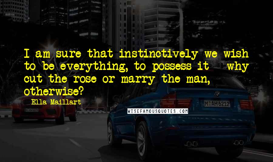 Ella Maillart Quotes: I am sure that instinctively we wish to be everything, to possess it - why cut the rose or marry the man, otherwise?