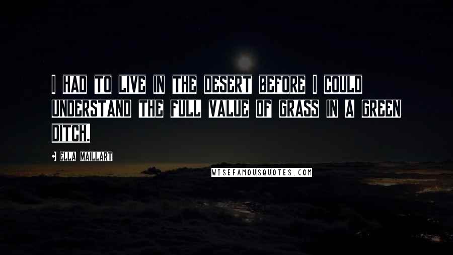 Ella Maillart Quotes: I had to live in the desert before I could understand the full value of grass in a green ditch.