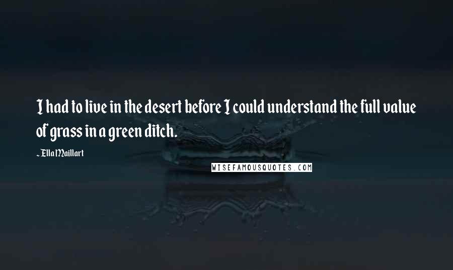 Ella Maillart Quotes: I had to live in the desert before I could understand the full value of grass in a green ditch.