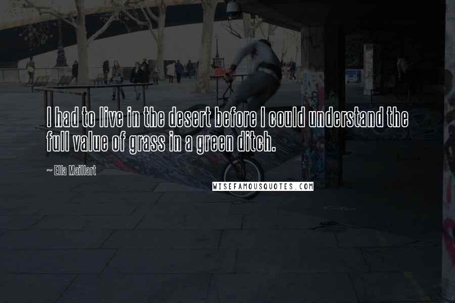 Ella Maillart Quotes: I had to live in the desert before I could understand the full value of grass in a green ditch.