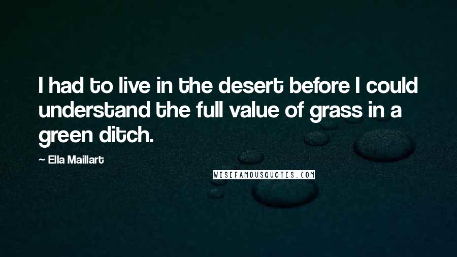 Ella Maillart Quotes: I had to live in the desert before I could understand the full value of grass in a green ditch.