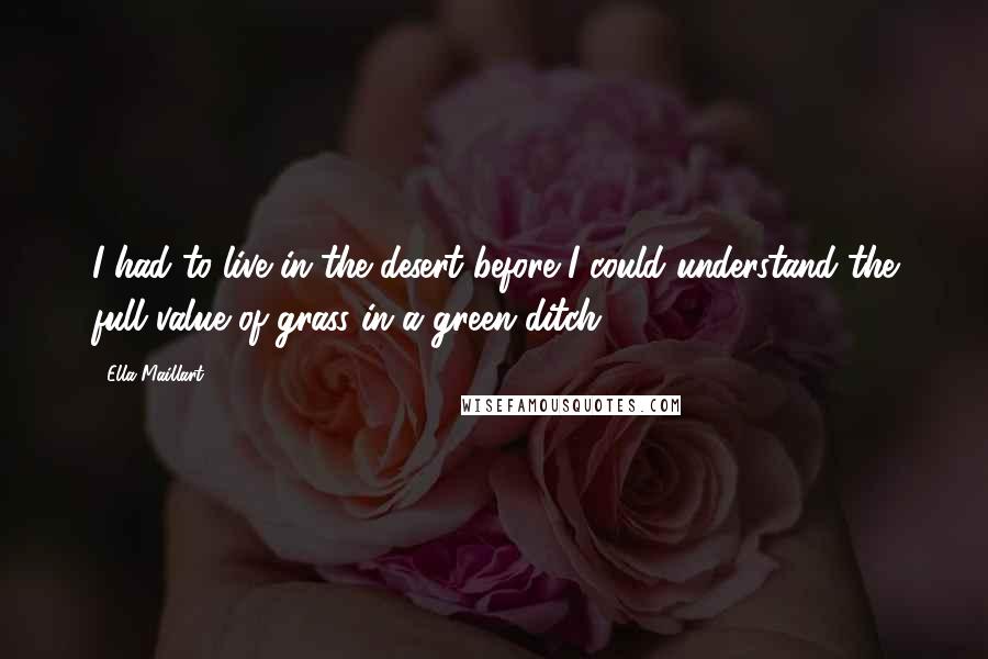 Ella Maillart Quotes: I had to live in the desert before I could understand the full value of grass in a green ditch.