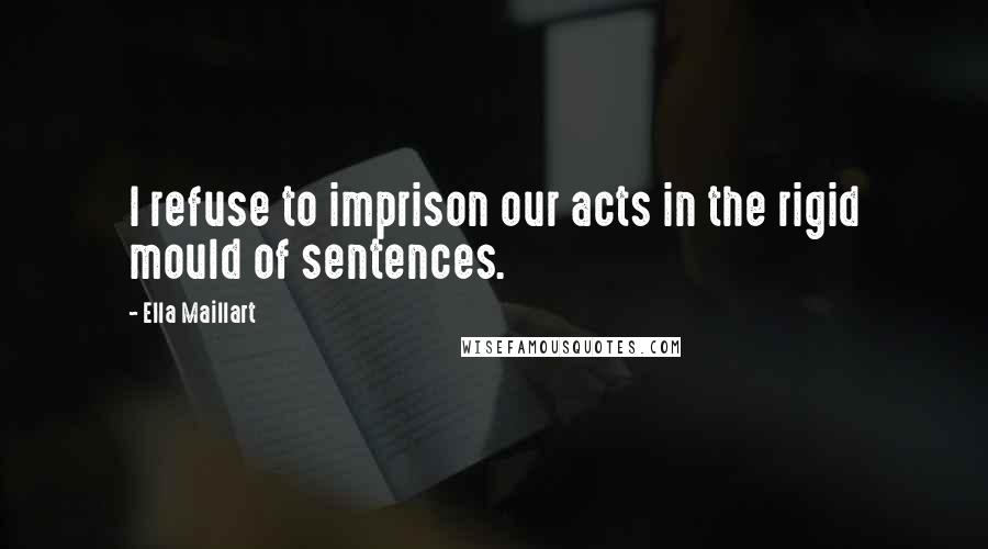 Ella Maillart Quotes: I refuse to imprison our acts in the rigid mould of sentences.