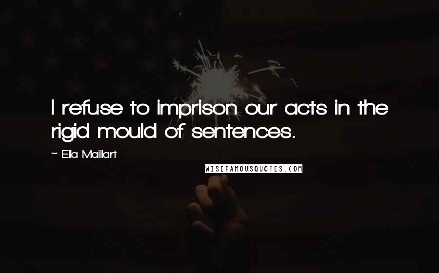 Ella Maillart Quotes: I refuse to imprison our acts in the rigid mould of sentences.