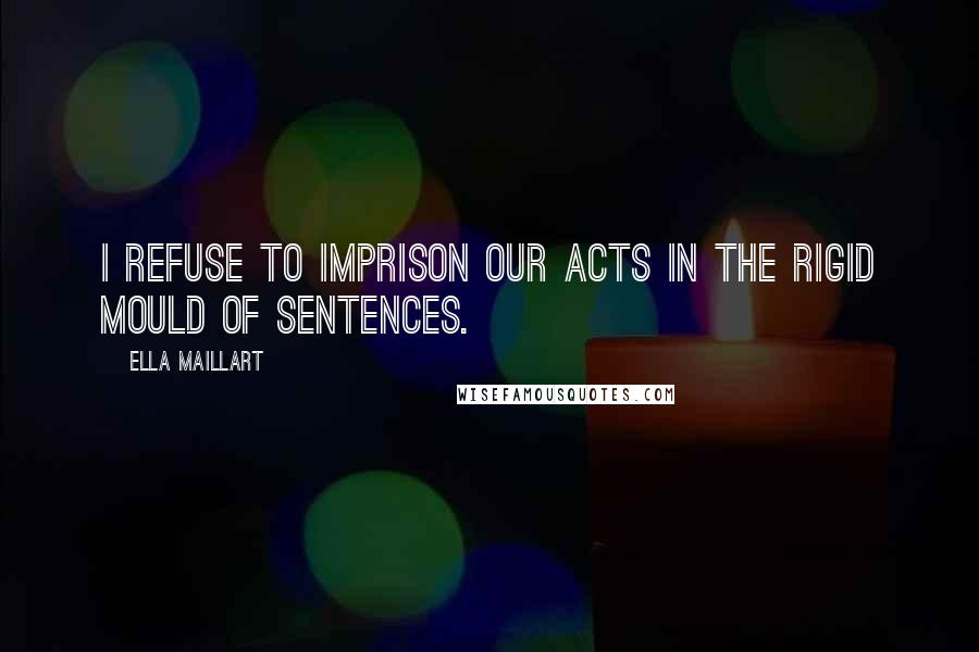 Ella Maillart Quotes: I refuse to imprison our acts in the rigid mould of sentences.