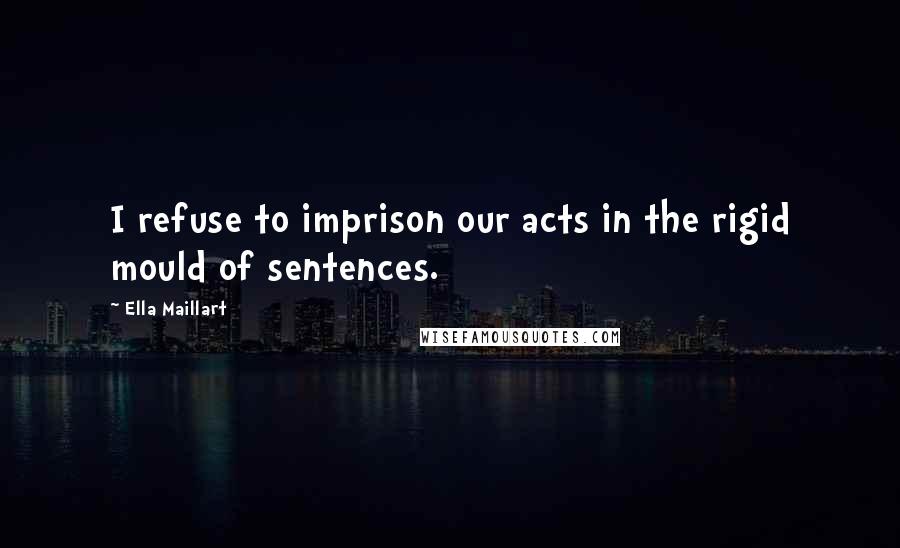 Ella Maillart Quotes: I refuse to imprison our acts in the rigid mould of sentences.