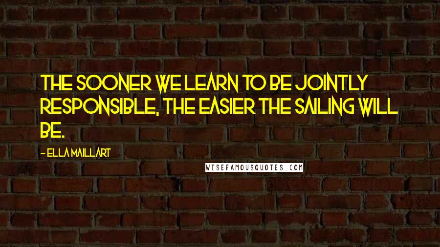 Ella Maillart Quotes: The sooner we learn to be jointly responsible, the easier the sailing will be.