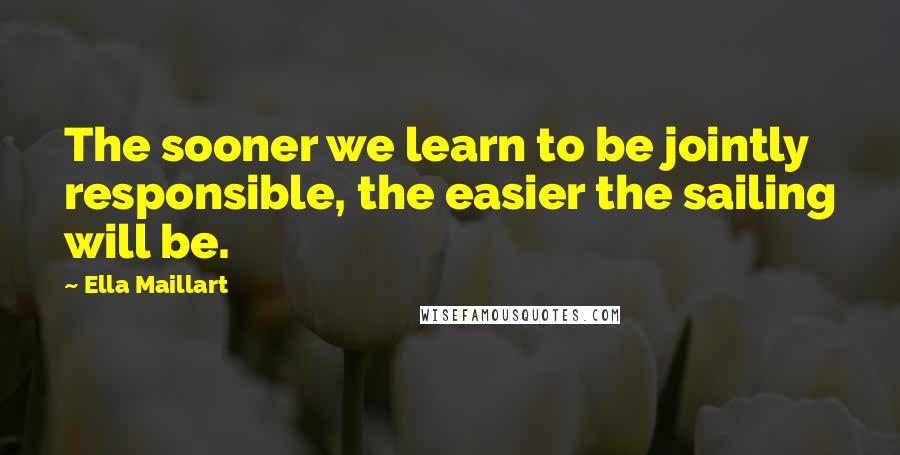 Ella Maillart Quotes: The sooner we learn to be jointly responsible, the easier the sailing will be.