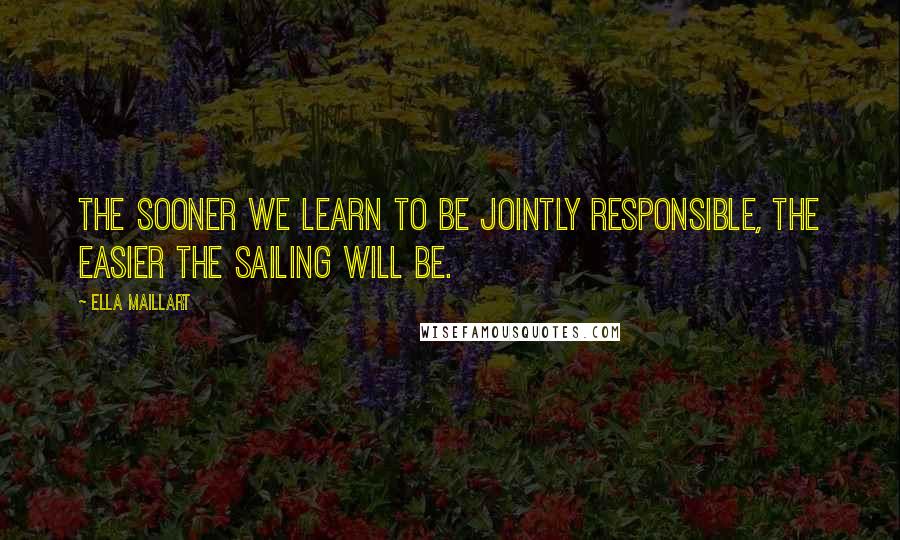 Ella Maillart Quotes: The sooner we learn to be jointly responsible, the easier the sailing will be.