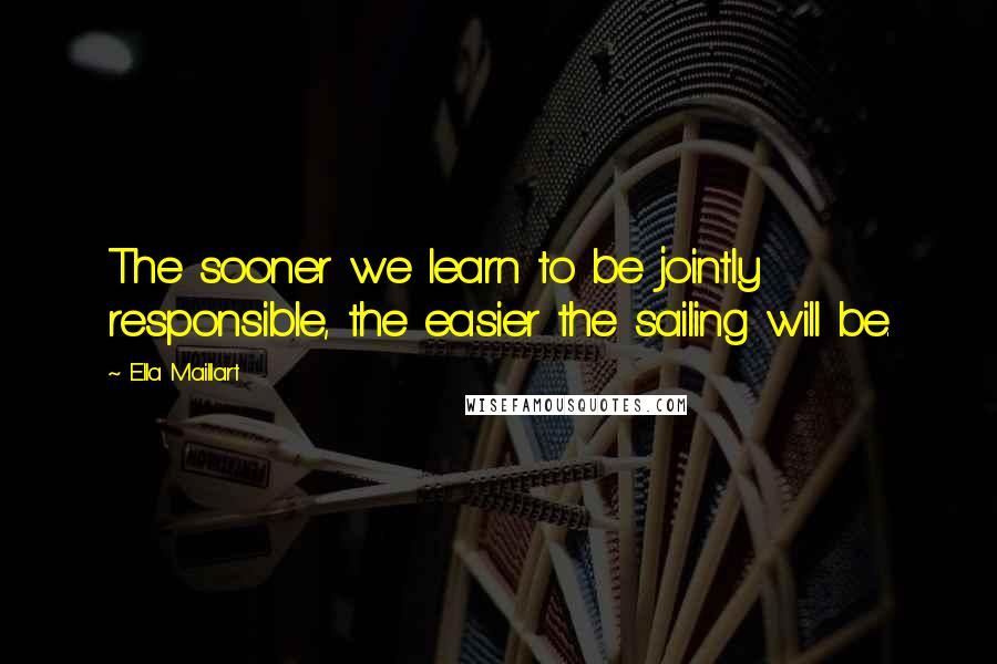 Ella Maillart Quotes: The sooner we learn to be jointly responsible, the easier the sailing will be.
