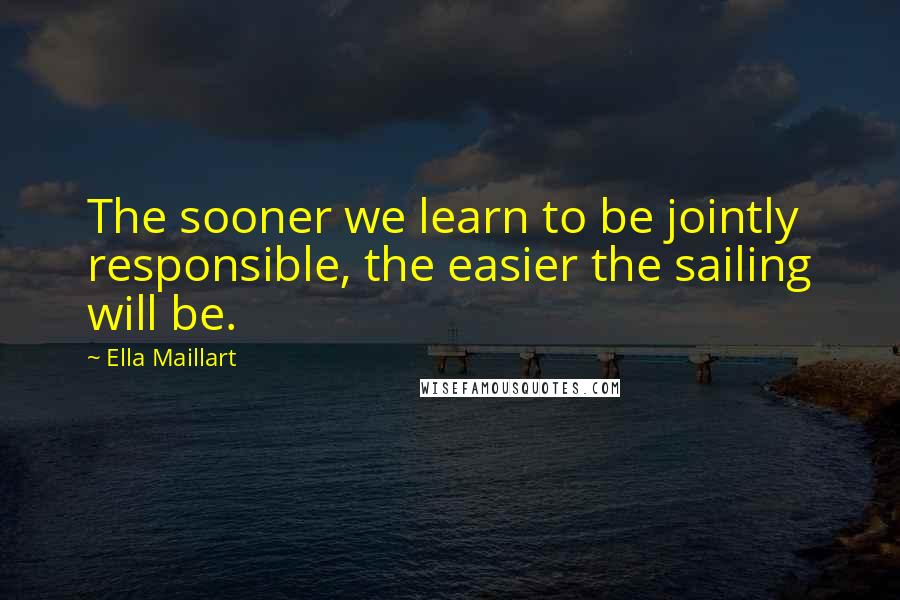 Ella Maillart Quotes: The sooner we learn to be jointly responsible, the easier the sailing will be.