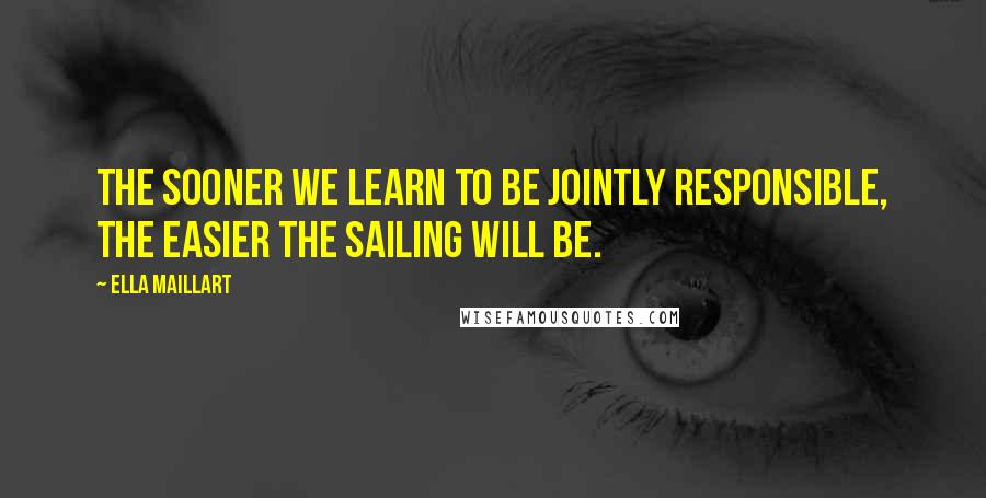 Ella Maillart Quotes: The sooner we learn to be jointly responsible, the easier the sailing will be.