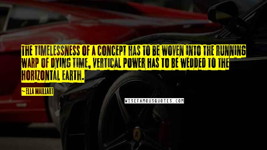 Ella Maillart Quotes: The timelessness of a concept has to be woven into the running warp of dying time, vertical power has to be wedded to the horizontal earth.