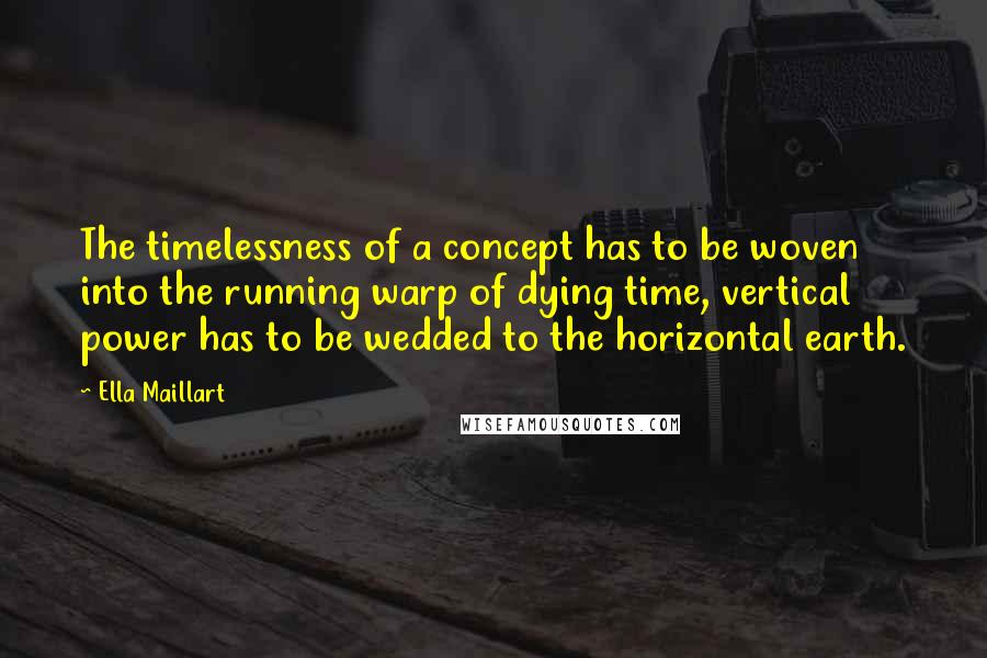 Ella Maillart Quotes: The timelessness of a concept has to be woven into the running warp of dying time, vertical power has to be wedded to the horizontal earth.