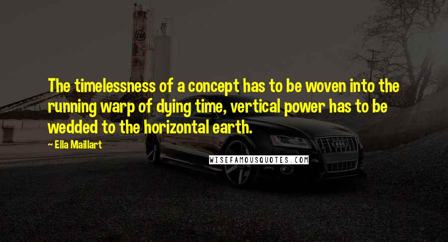 Ella Maillart Quotes: The timelessness of a concept has to be woven into the running warp of dying time, vertical power has to be wedded to the horizontal earth.