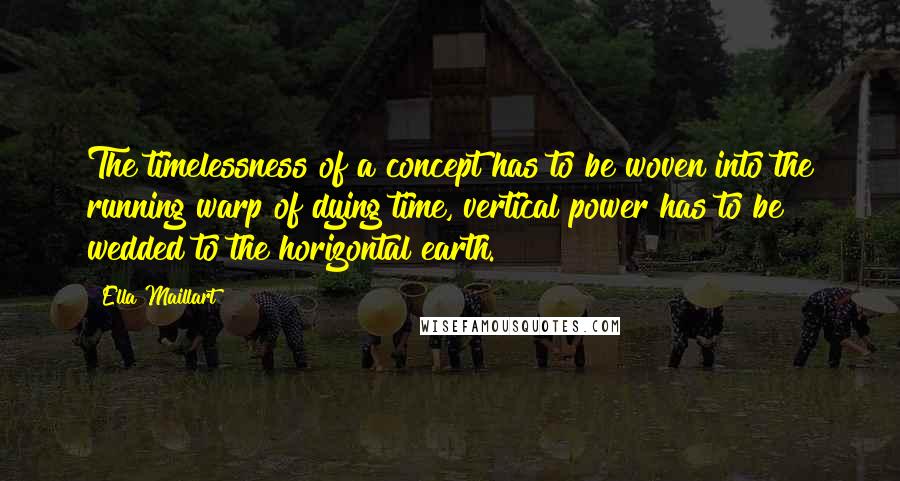 Ella Maillart Quotes: The timelessness of a concept has to be woven into the running warp of dying time, vertical power has to be wedded to the horizontal earth.