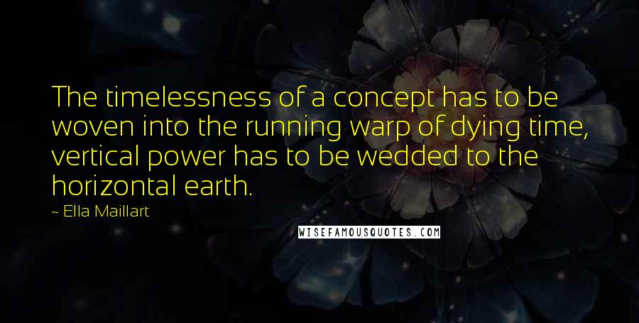 Ella Maillart Quotes: The timelessness of a concept has to be woven into the running warp of dying time, vertical power has to be wedded to the horizontal earth.