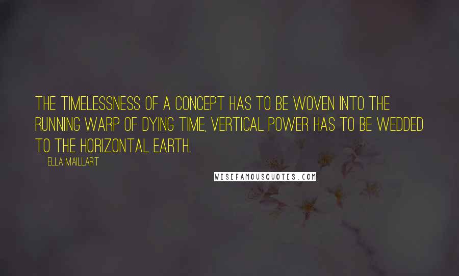 Ella Maillart Quotes: The timelessness of a concept has to be woven into the running warp of dying time, vertical power has to be wedded to the horizontal earth.