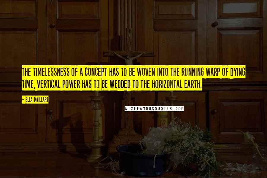 Ella Maillart Quotes: The timelessness of a concept has to be woven into the running warp of dying time, vertical power has to be wedded to the horizontal earth.