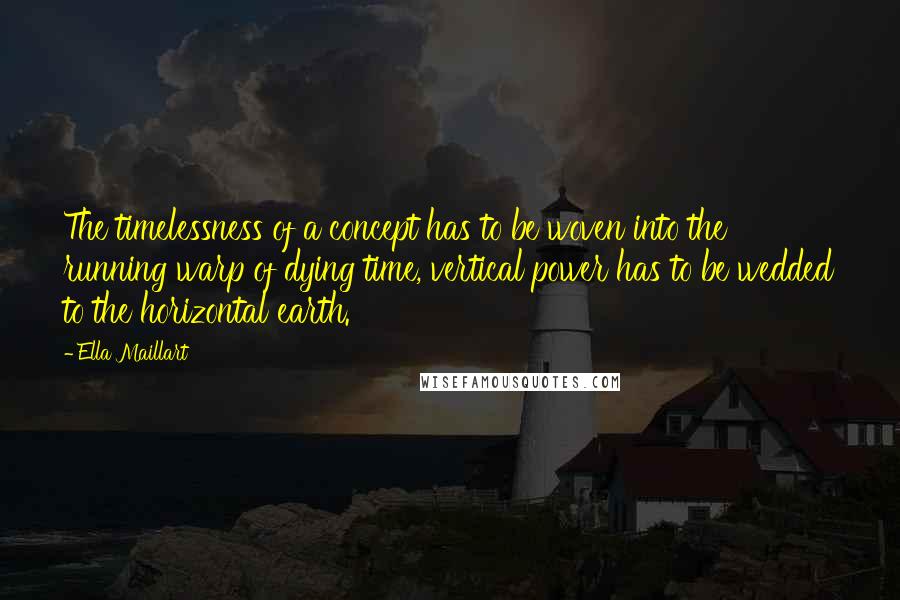 Ella Maillart Quotes: The timelessness of a concept has to be woven into the running warp of dying time, vertical power has to be wedded to the horizontal earth.