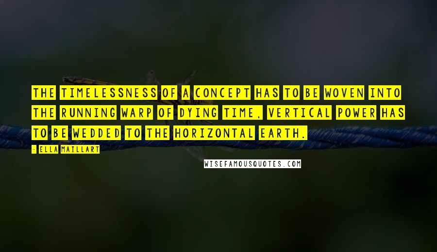 Ella Maillart Quotes: The timelessness of a concept has to be woven into the running warp of dying time, vertical power has to be wedded to the horizontal earth.