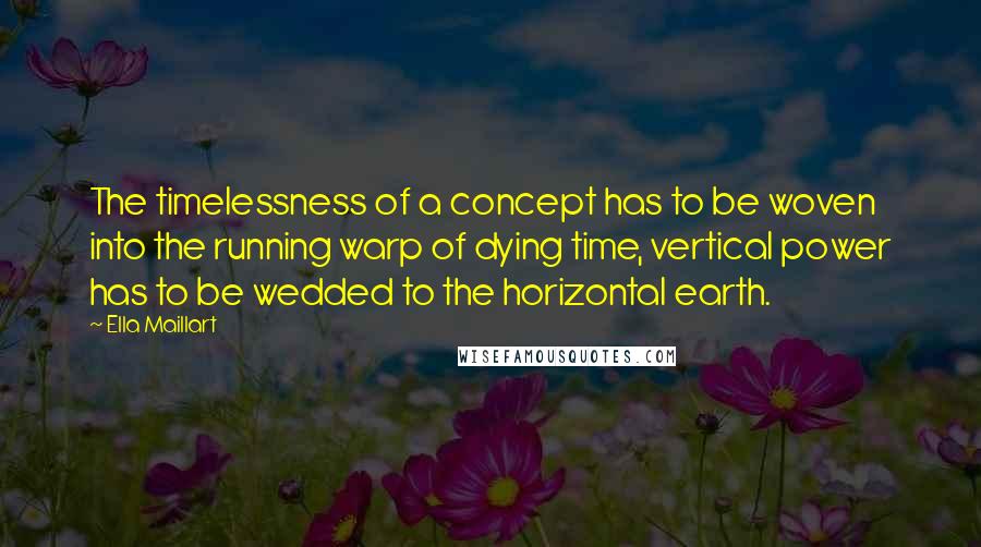 Ella Maillart Quotes: The timelessness of a concept has to be woven into the running warp of dying time, vertical power has to be wedded to the horizontal earth.