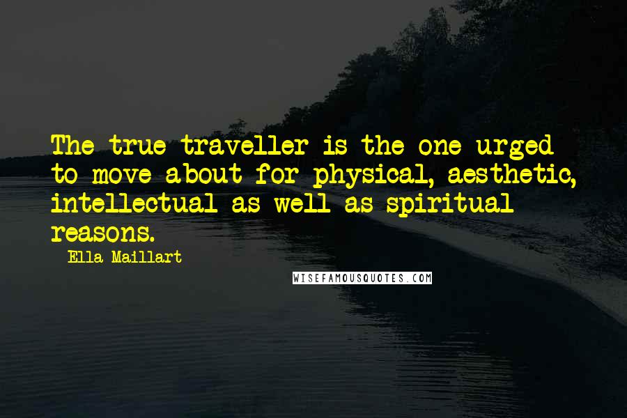 Ella Maillart Quotes: The true traveller is the one urged to move about for physical, aesthetic, intellectual as well as spiritual reasons.