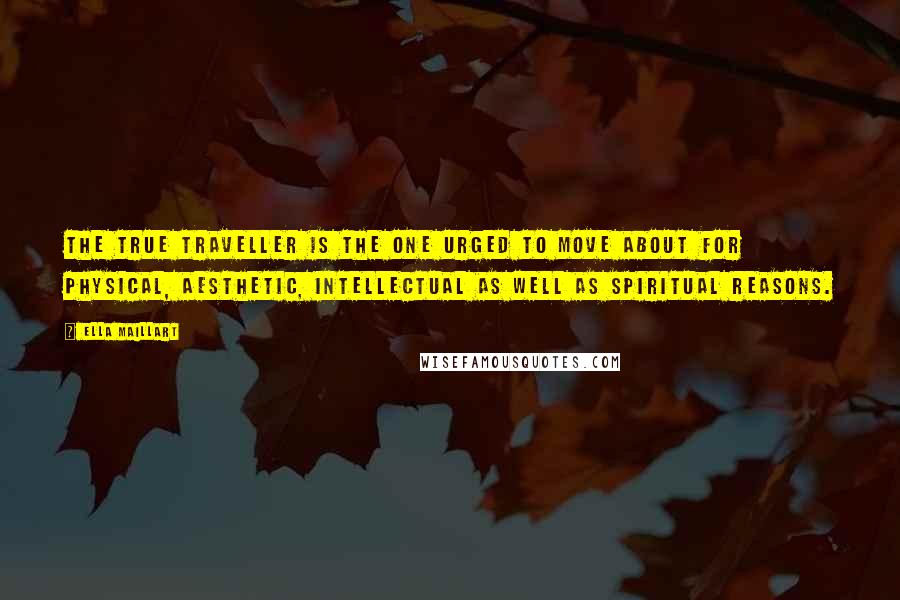 Ella Maillart Quotes: The true traveller is the one urged to move about for physical, aesthetic, intellectual as well as spiritual reasons.