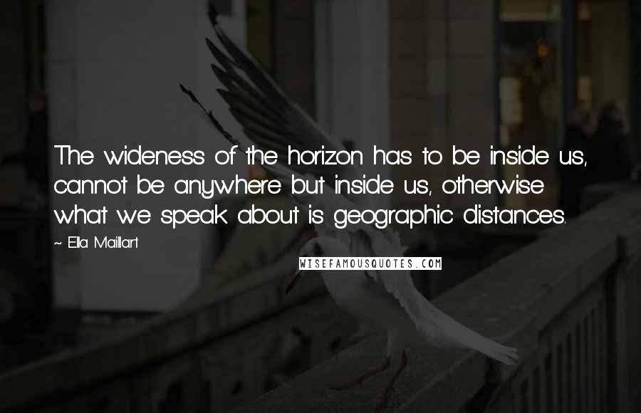 Ella Maillart Quotes: The wideness of the horizon has to be inside us, cannot be anywhere but inside us, otherwise what we speak about is geographic distances.