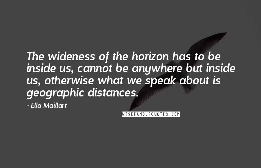 Ella Maillart Quotes: The wideness of the horizon has to be inside us, cannot be anywhere but inside us, otherwise what we speak about is geographic distances.