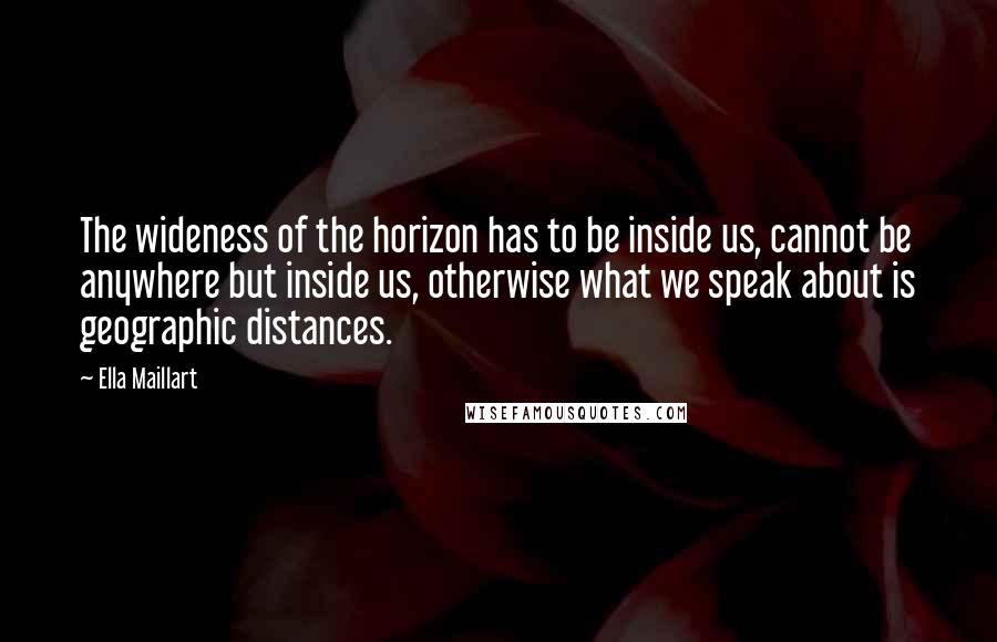 Ella Maillart Quotes: The wideness of the horizon has to be inside us, cannot be anywhere but inside us, otherwise what we speak about is geographic distances.