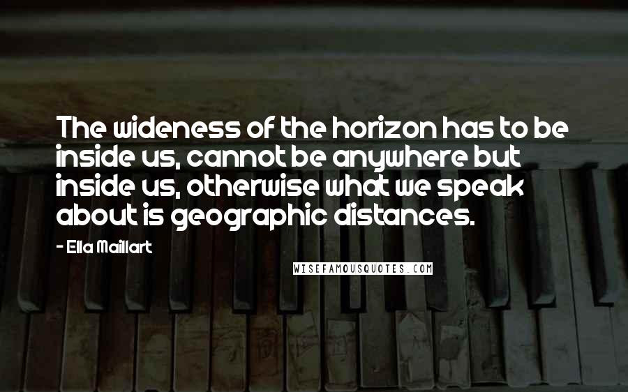 Ella Maillart Quotes: The wideness of the horizon has to be inside us, cannot be anywhere but inside us, otherwise what we speak about is geographic distances.