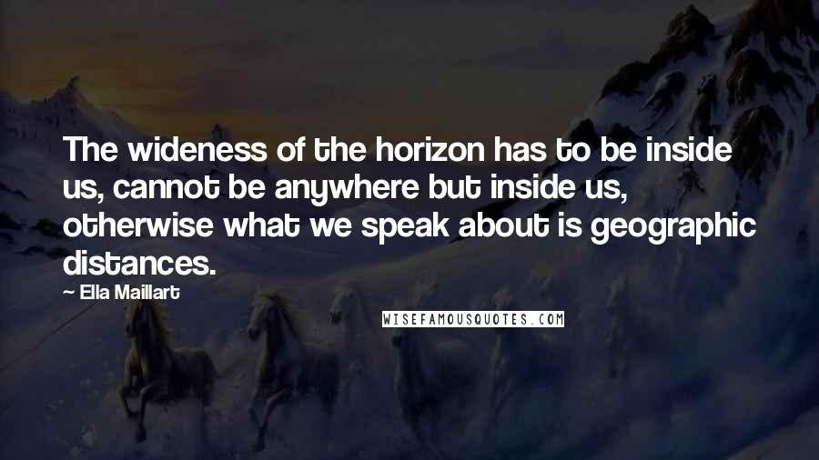 Ella Maillart Quotes: The wideness of the horizon has to be inside us, cannot be anywhere but inside us, otherwise what we speak about is geographic distances.