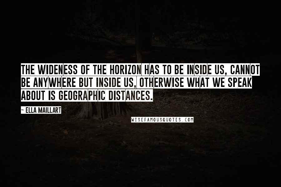 Ella Maillart Quotes: The wideness of the horizon has to be inside us, cannot be anywhere but inside us, otherwise what we speak about is geographic distances.