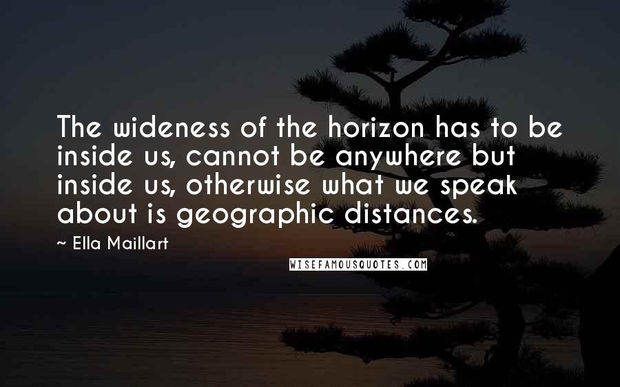 Ella Maillart Quotes: The wideness of the horizon has to be inside us, cannot be anywhere but inside us, otherwise what we speak about is geographic distances.