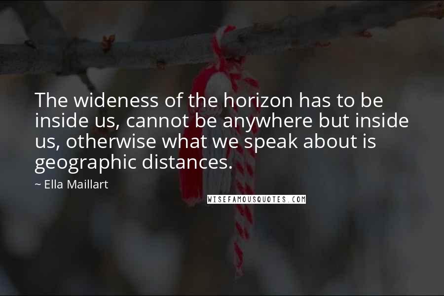 Ella Maillart Quotes: The wideness of the horizon has to be inside us, cannot be anywhere but inside us, otherwise what we speak about is geographic distances.