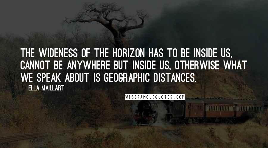 Ella Maillart Quotes: The wideness of the horizon has to be inside us, cannot be anywhere but inside us, otherwise what we speak about is geographic distances.