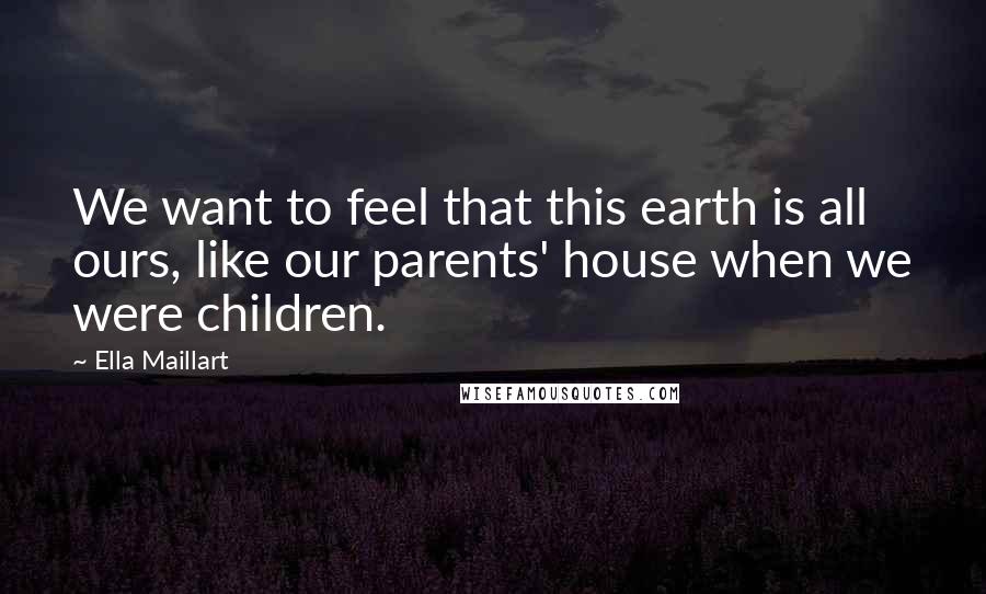 Ella Maillart Quotes: We want to feel that this earth is all ours, like our parents' house when we were children.