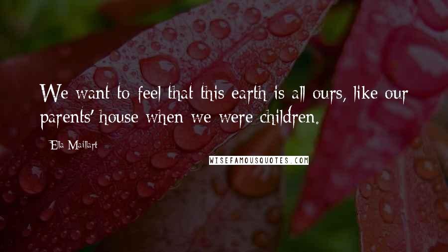 Ella Maillart Quotes: We want to feel that this earth is all ours, like our parents' house when we were children.